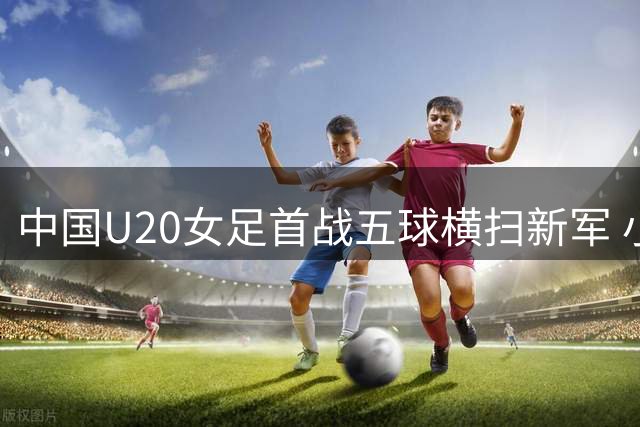 中国U20女足首战五球横扫新军 小组出线形势解析